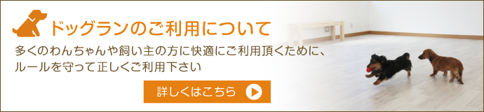 ドッグランのご利用について 多くのわんちゃんや飼い主の方に快適にご利用頂くために、ルールを守って正しくご利用下さい 詳しくはこちら
